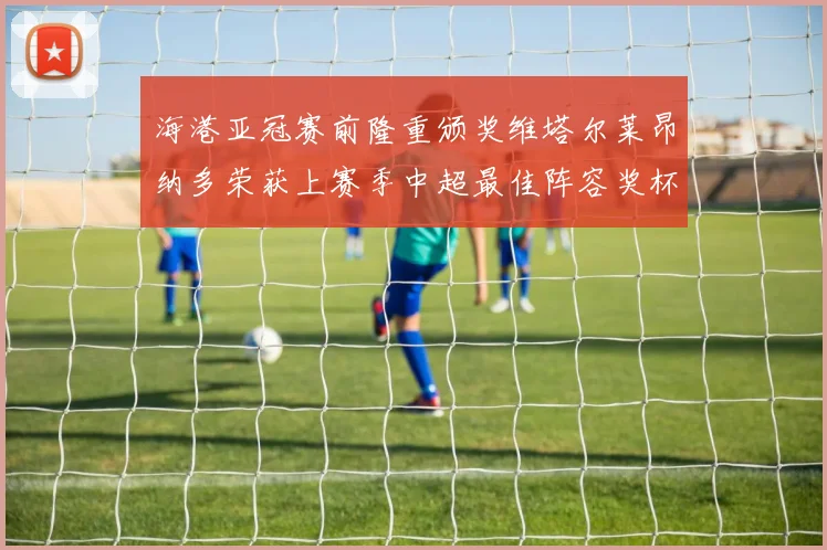 海港亚冠赛前隆重颁奖维塔尔莱昂纳多荣获上赛季中超最佳阵容奖杯