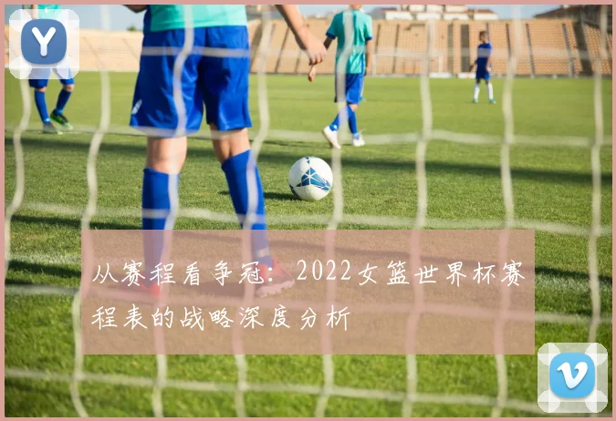 从赛程看争冠：2022女篮世界杯赛程表的战略深度分析